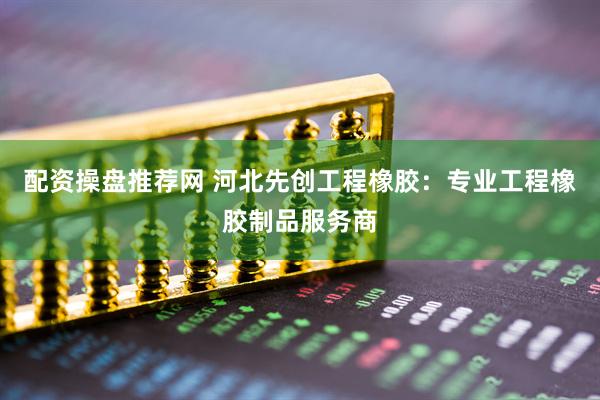配资操盘推荐网 河北先创工程橡胶：专业工程橡胶制品服务商