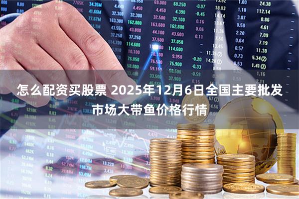 怎么配资买股票 2025年12月6日全国主要批发市场大带鱼价格行情