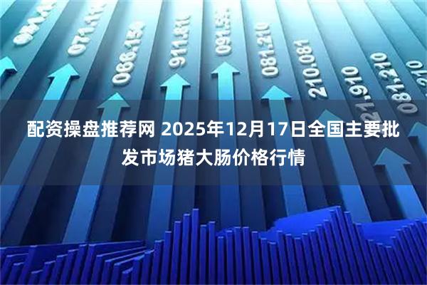 配资操盘推荐网 2025年12月17日全国主要批发市场猪大肠价格行情