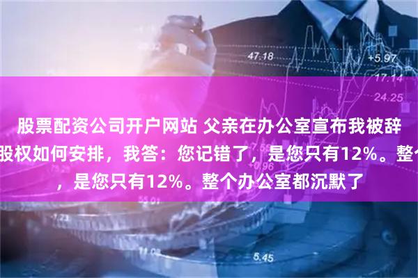 股票配资公司开户网站 父亲在办公室宣布我被辞退，问我那7%的股权如何安排，我答：您记错了，是您只有12%。整个办公室都沉默了