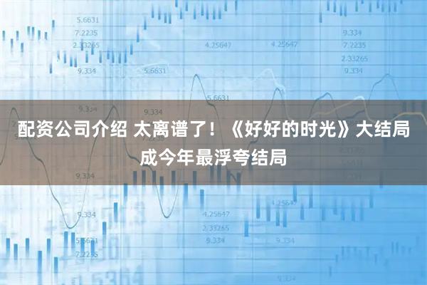 配资公司介绍 太离谱了！《好好的时光》大结局成今年最浮夸结局